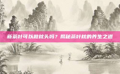 新茶叶可以做枕头吗？揭秘茶叶枕的养生之道