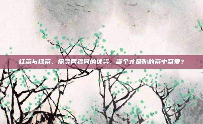 红茶与绿茶，探寻两者间的优劣，哪个才是你的茶中至爱？