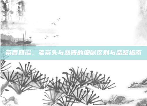 茶香四溢,老茶头与熟普的细腻区别与品鉴指南