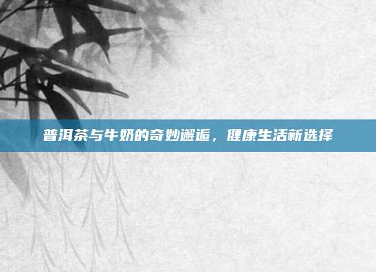 普洱茶与牛奶的奇妙邂逅,健康生活新选择
