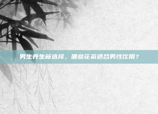 男生养生新选择,哪些花茶适合男性饮用?