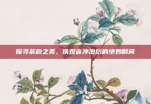探寻茶韵之美，铁观音冲泡后的绝妙瞬间