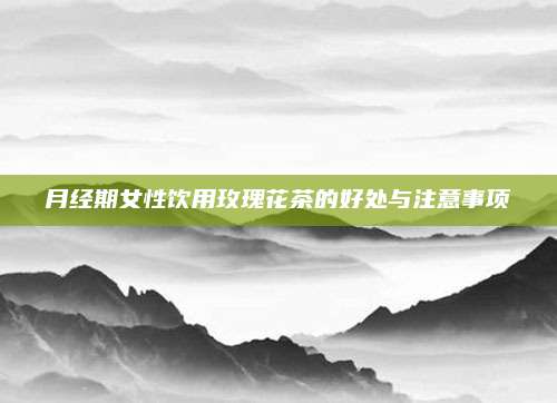 月经期女性饮用玫瑰花茶的好处与注意事项