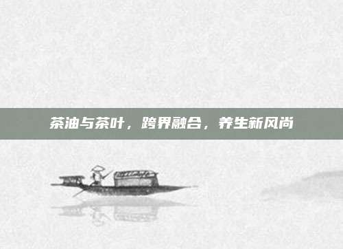 茶油与茶叶,跨界融合,养生新风尚