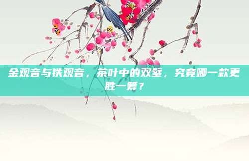 金观音与铁观音,茶叶中的双璧,究竟哪一款更胜一筹?