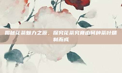 揭秘花茶魅力之源,探究花茶究竟由何种茶叶精制而成