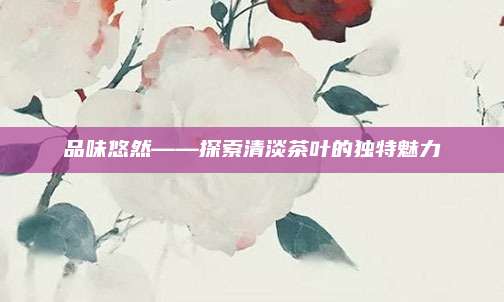 品味悠然——探索清淡茶叶的独特魅力