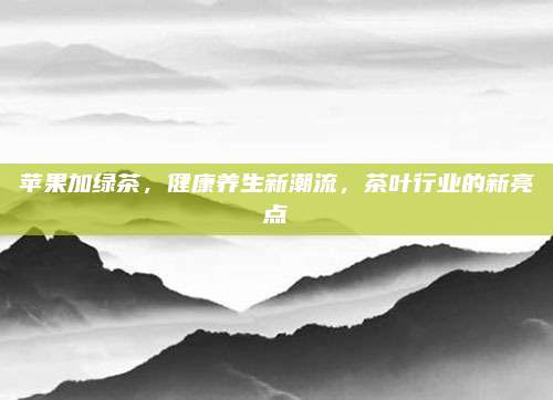 苹果加绿茶,健康养生新潮流,茶叶行业的新亮点
