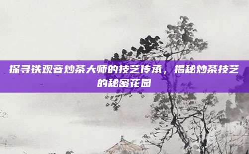 探寻铁观音炒茶大师的技艺传承,揭秘炒茶技艺的秘密花园
