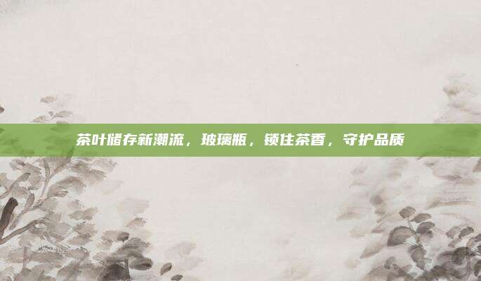 茶叶储存新潮流,玻璃瓶,锁住茶香,守护品质