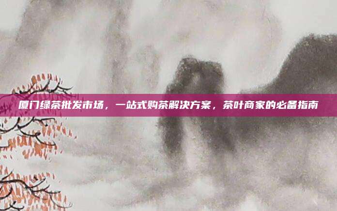 厦门绿茶批发市场,一站式购茶解决方案,茶叶商家的必备指南