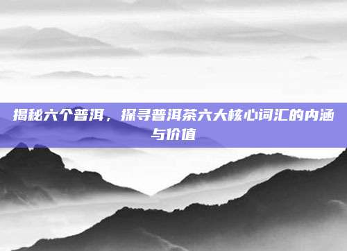 揭秘六个普洱,探寻普洱茶六大核心词汇的内涵与价值