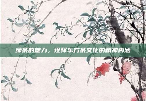 绿茶的魅力,诠释东方茶文化的精神内涵