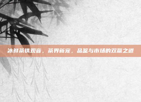 冰鲜茶铁观音,茶界新宠,品鉴与市场的双赢之道