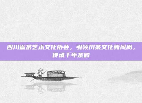 四川省茶艺术文化协会,引领川茶文化新风尚,传承千年茶韵