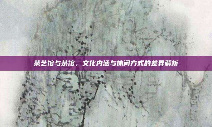 茶艺馆与茶馆,文化内涵与休闲方式的差异解析