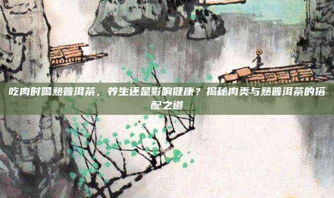 吃肉时喝熟普洱茶，养生还是影响健康？揭秘肉类与熟普洱茶的搭配之道