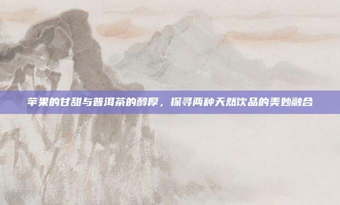 苹果的甘甜与普洱茶的醇厚，探寻两种天然饮品的美妙融合