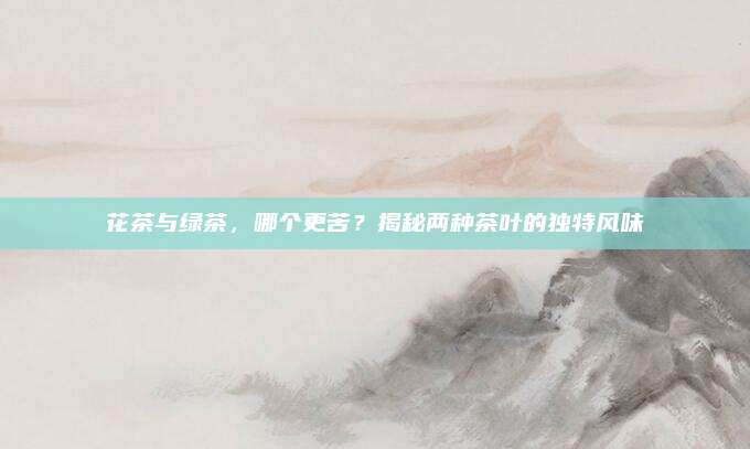 花茶与绿茶，哪个更苦？揭秘两种茶叶的独特风味