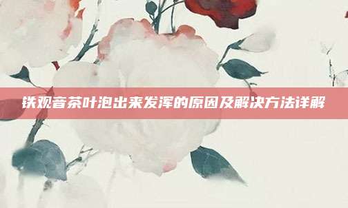 铁观音茶叶泡出来发浑的原因及解决方法详解