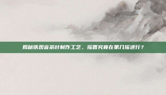 揭秘铁观音茶叶制作工艺，摇香究竟在第几摇进行？