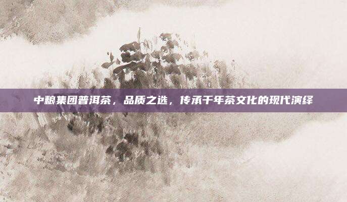 中粮集团普洱茶，品质之选，传承千年茶文化的现代演绎