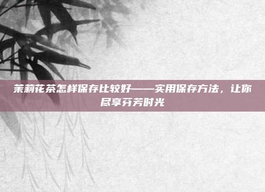 茉莉花茶怎样保存比较好——实用保存方法,让你尽享芬芳时光