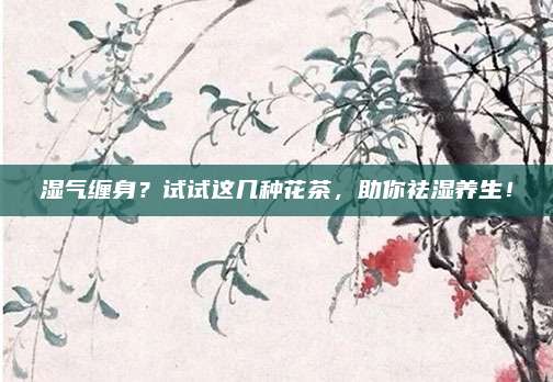 湿气缠身?试试这几种花茶,助你祛湿养生!