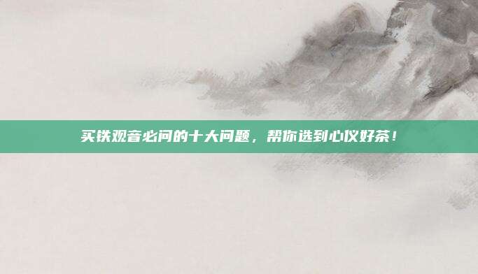 买铁观音必问的十大问题,帮你选到心仪好茶!