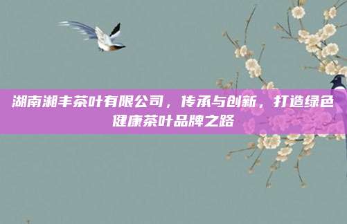 湖南湘丰茶叶有限公司,传承与创新,打造绿色健康茶叶品牌之路