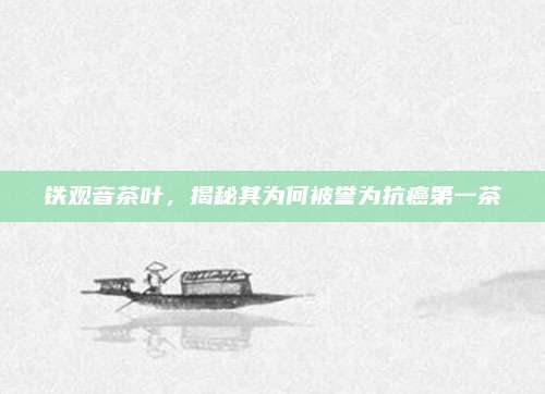 铁观音茶叶，揭秘其为何被誉为抗癌第一茶