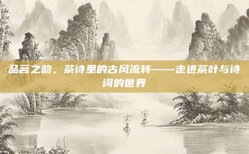 品茗之韵,茶诗里的古风流转——走进茶叶与诗词的世界