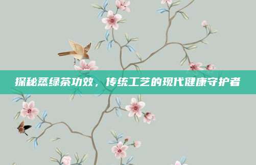 探秘蒸绿茶功效,传统工艺的现代健康守护者