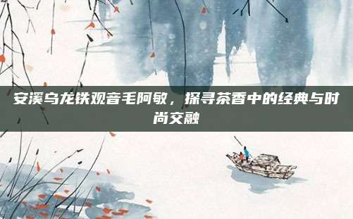 安溪乌龙铁观音毛阿敏，探寻茶香中的经典与时尚交融