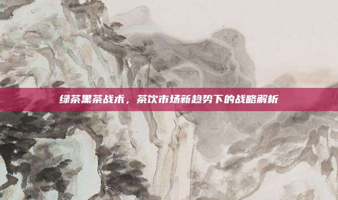 绿茶黑茶战术，茶饮市场新趋势下的战略解析
