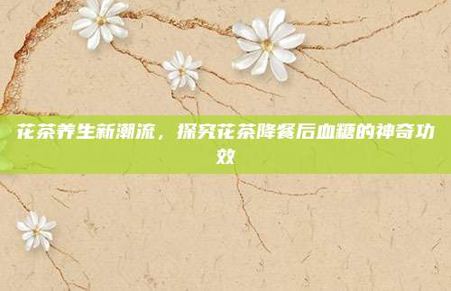花茶养生新潮流，探究花茶降餐后血糖的神奇功效