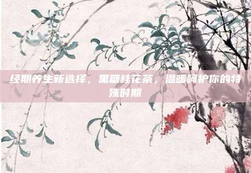 经期养生新选择，黑糖桂花茶，温暖呵护你的特殊时期