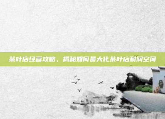 茶叶店经营攻略,揭秘如何最大化茶叶店利润空间