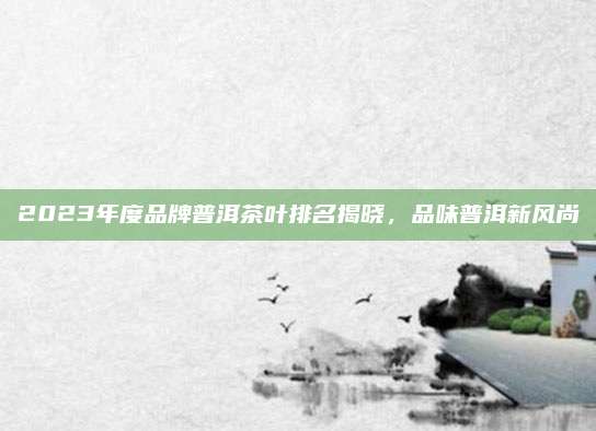 2023年度品牌普洱茶叶排名揭晓,品味普洱新风尚