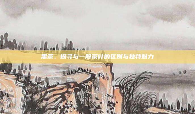 黑茶,探寻与一般茶叶的区别与独特魅力