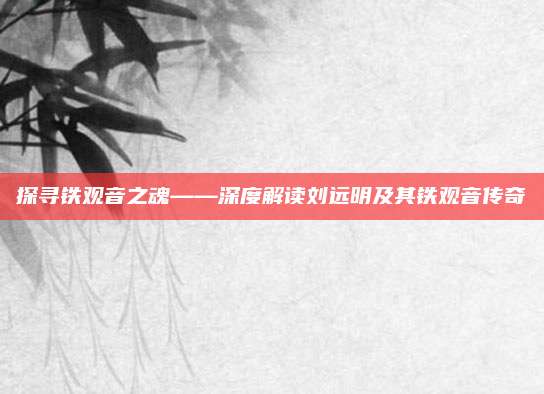 探寻铁观音之魂——深度解读刘远明及其铁观音传奇