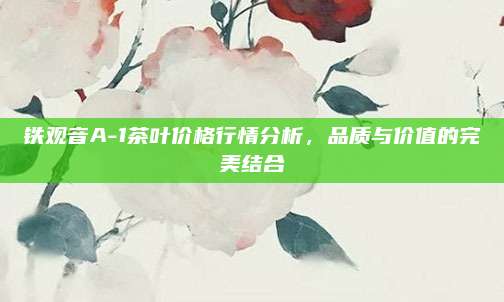 铁观音A-1茶叶价格行情分析，品质与价值的完美结合