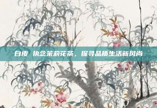 白皮 执念茉莉花茶，探寻品质生活新风尚