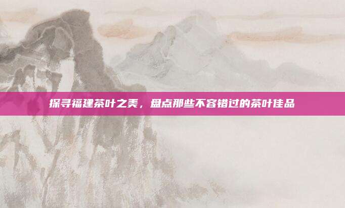 探寻福建茶叶之美，盘点那些不容错过的茶叶佳品