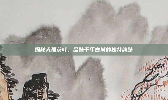 探秘大理茶叶，品味千年古城的独特韵味