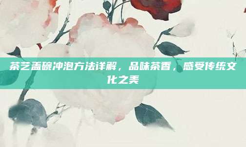 茶艺盖碗冲泡方法详解，品味茶香，感受传统文化之美