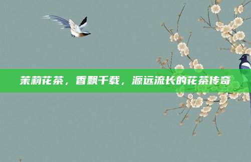 茉莉花茶，香飘千载，源远流长的花茶传奇