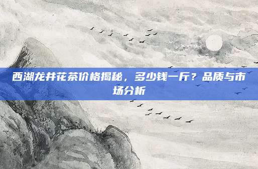 西湖龙井花茶价格揭秘，多少钱一斤？品质与市场分析