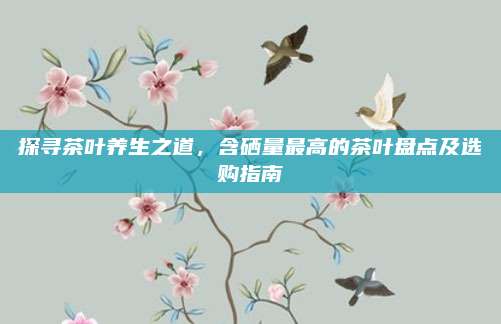 探寻茶叶养生之道，含硒量最高的茶叶盘点及选购指南