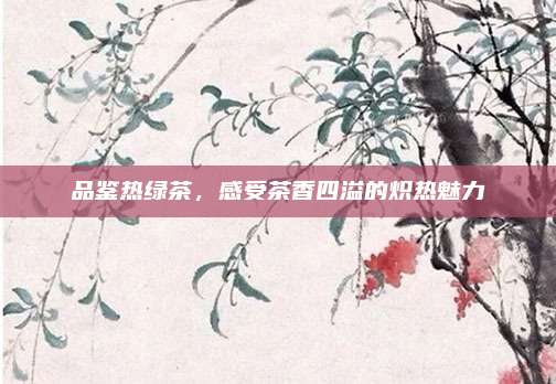 品鉴热绿茶,感受茶香四溢的炽热魅力